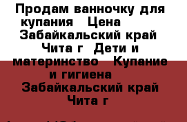 Продам ванночку для купания › Цена ­ 500 - Забайкальский край, Чита г. Дети и материнство » Купание и гигиена   . Забайкальский край,Чита г.